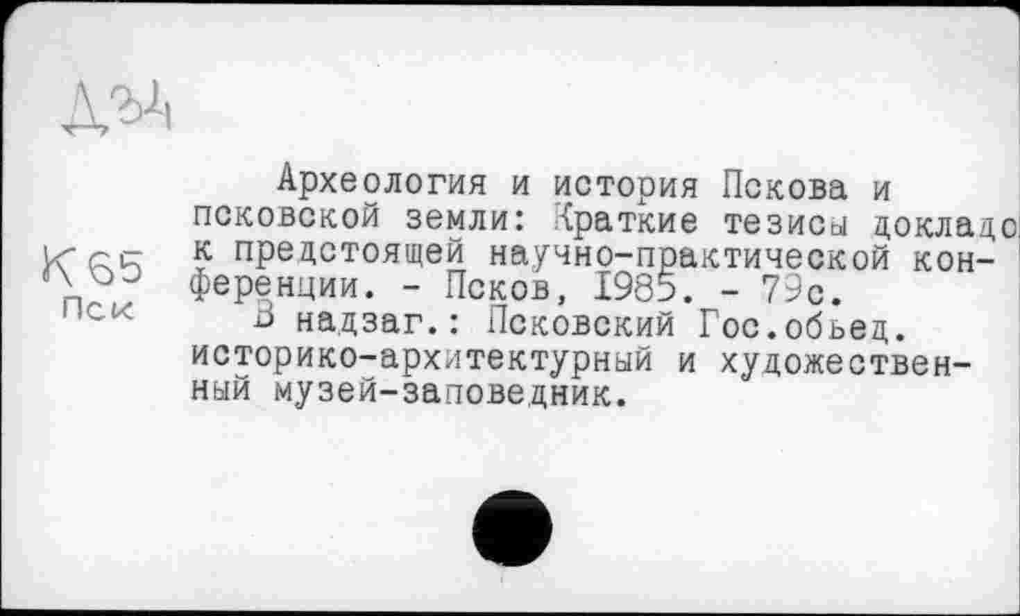 ﻿Археология и история Пскова и псковской земли: краткие тезиса докладе Ксс; к предстоящей научно-практической кон-АLp;' ференции. - Псков, 1985. - 79с.
В надзаг.: Псковский Гос.обьед. историко-архитектурный и художественный музей-заповедник.